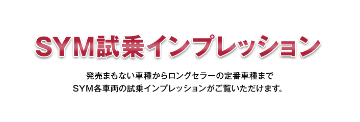 SYM試乗インプレッション 発売まもない車種からロングセラーの定番車種までSYM各車両の試乗インプレッションがご覧いただけます。